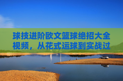 球技进阶欧文篮球绝招大全视频，从花式运球到实战过人的全方位解析