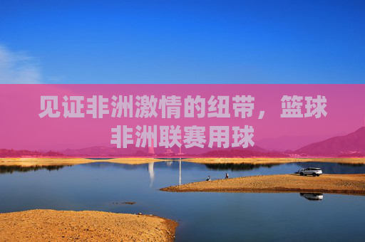 见证非洲激情的纽带，篮球非洲联赛用球