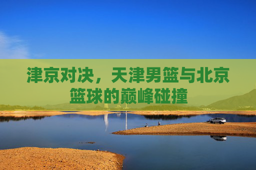 津京对决，天津男篮与北京篮球的巅峰碰撞