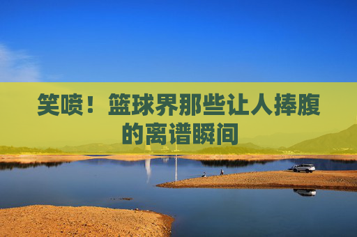 笑喷！篮球界那些让人捧腹的离谱瞬间