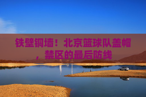 铁壁铜墙！北京篮球队盖帽，禁区的最后防线