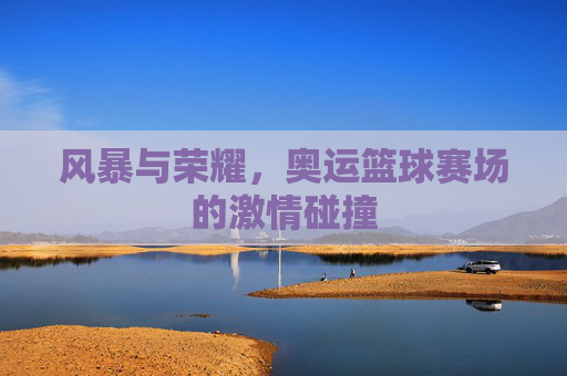 风暴与荣耀，奥运篮球赛场的激情碰撞