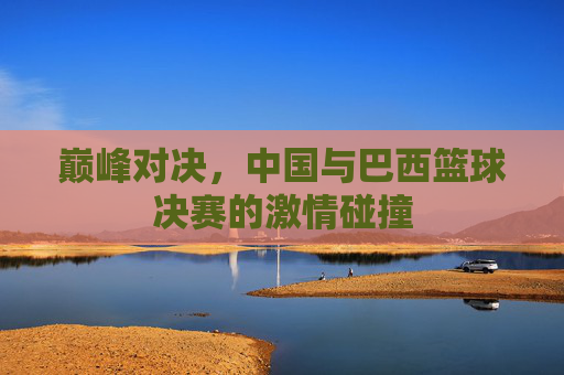巅峰对决，中国与巴西篮球决赛的激情碰撞