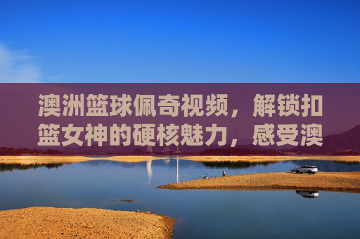 澳洲篮球佩奇视频，解锁扣篮女神的硬核魅力，感受澳大利亚女篮的激情时刻