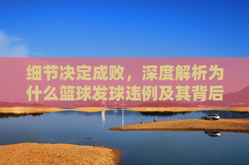 细节决定成败，深度解析为什么篮球发球违例及其背后的规则逻辑