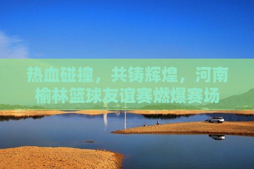 热血碰撞，共铸辉煌，河南榆林篮球友谊赛燃爆赛场