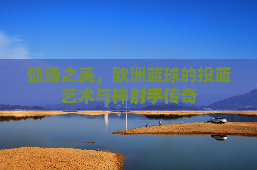 弧线之美，欧洲篮球的投篮艺术与神射手传奇