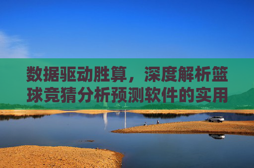 数据驱动胜算，深度解析篮球竞猜分析预测软件的实用价值