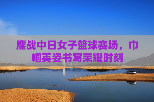 鏖战中日女子篮球赛场，巾帼英姿书写荣耀时刻