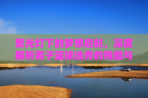 聚光灯下的梦想启航，深度解析男子篮球选秀的残酷与荣耀