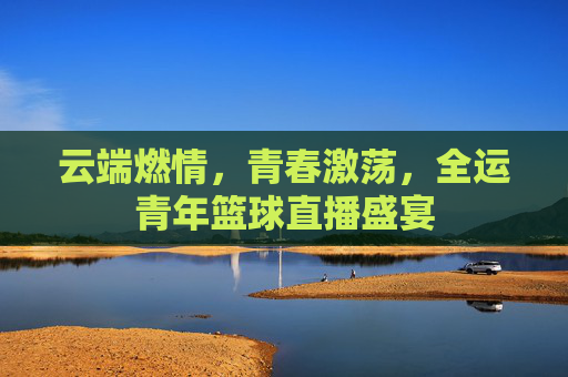 云端燃情，青春激荡，全运青年篮球直播盛宴
