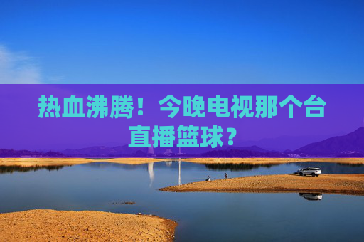 热血沸腾！今晚电视那个台直播篮球？