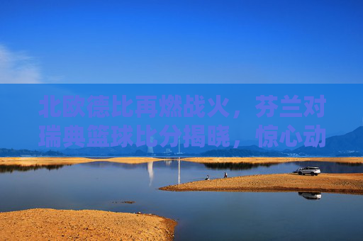 北欧德比再燃战火，芬兰对瑞典篮球比分揭晓，惊心动魄的对决