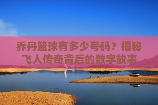 乔丹篮球有多少号码？揭秘飞人传奇背后的数字故事