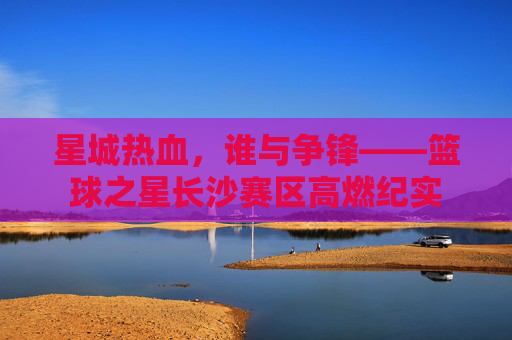 星城热血，谁与争锋——篮球之星长沙赛区高燃纪实