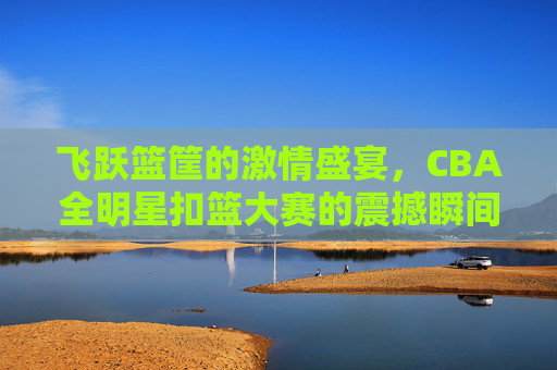 飞跃篮筐的激情盛宴，CBA全明星扣篮大赛的震撼瞬间
