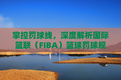 掌控罚球线，深度解析国际篮联（FIBA）篮球罚球规则