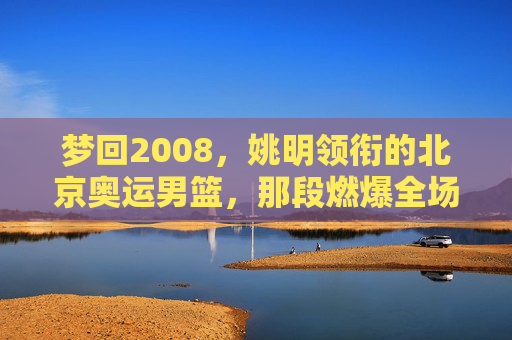 梦回2008，姚明领衔的北京奥运男篮，那段燃爆全场的青春记忆