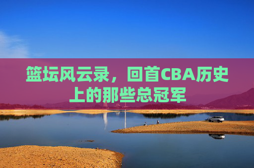 篮坛风云录，回首CBA历史上的那些总冠军