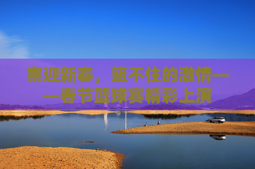喜迎新春，篮不住的激情——春节篮球赛精彩上演