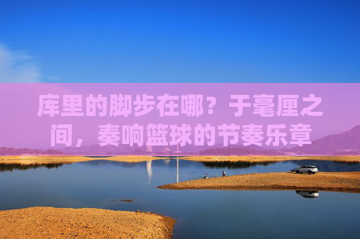 库里的脚步在哪？于毫厘之间，奏响篮球的节奏乐章