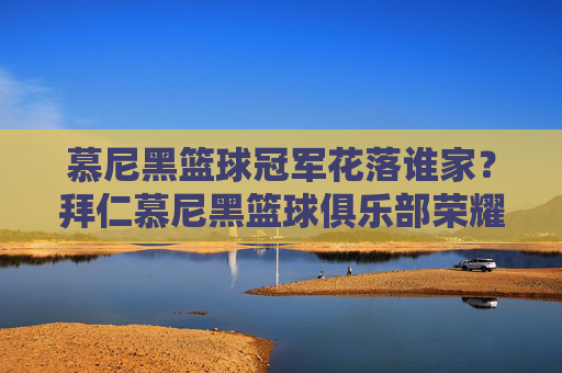 慕尼黑篮球冠军花落谁家？拜仁慕尼黑篮球俱乐部荣耀加冕欧洲之巅