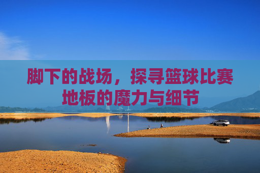 脚下的战场，探寻篮球比赛地板的魔力与细节