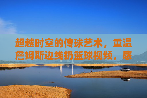超越时空的传球艺术，重温詹姆斯边线扔篮球视频，感受上帝视角的统治力