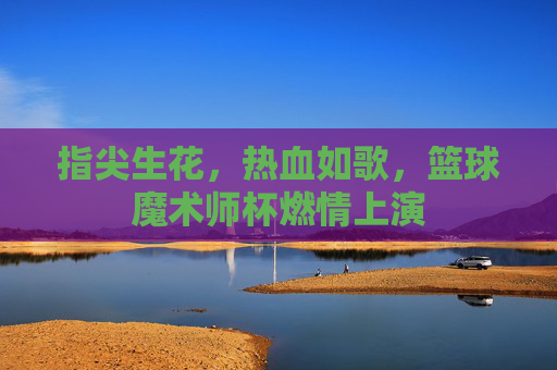 指尖生花，热血如歌，篮球魔术师杯燃情上演