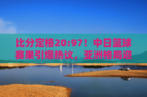 比分定格20:97！中日篮球赛果引爆热议，亚洲格局迎来巨变