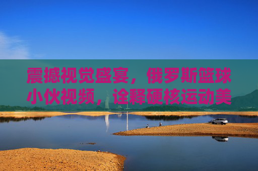 震撼视觉盛宴，俄罗斯篮球小伙视频，诠释硬核运动美学与热血荷尔蒙