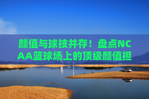 颜值与球技并存！盘点NCAA篮球场上的顶级颜值担当