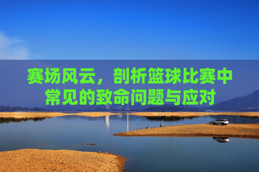 赛场风云，剖析篮球比赛中常见的致命问题与应对
