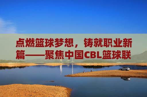 点燃篮球梦想，铸就职业新篇——聚焦中国CBL篮球联赛的崛起与未来