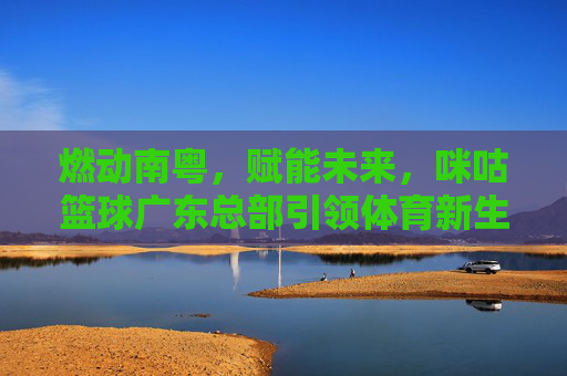 燃动南粤，赋能未来，咪咕篮球广东总部引领体育新生态