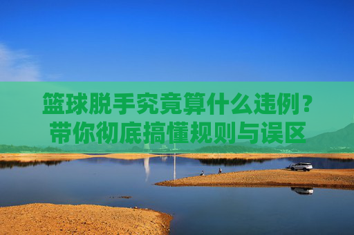 篮球脱手究竟算什么违例？带你彻底搞懂规则与误区