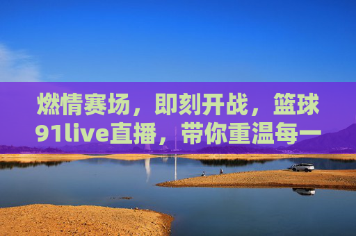 燃情赛场，即刻开战，篮球91live直播，带你重温每一个热血瞬间