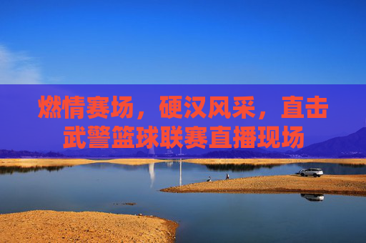 燃情赛场，硬汉风采，直击武警篮球联赛直播现场