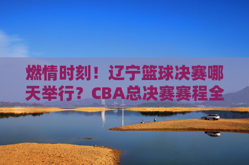 燃情时刻！辽宁篮球决赛哪天举行？CBA总决赛赛程全解析