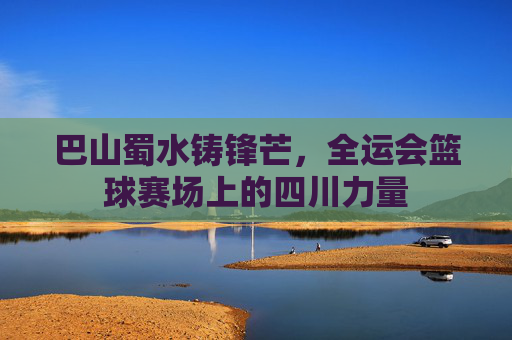 巴山蜀水铸锋芒，全运会篮球赛场上的四川力量