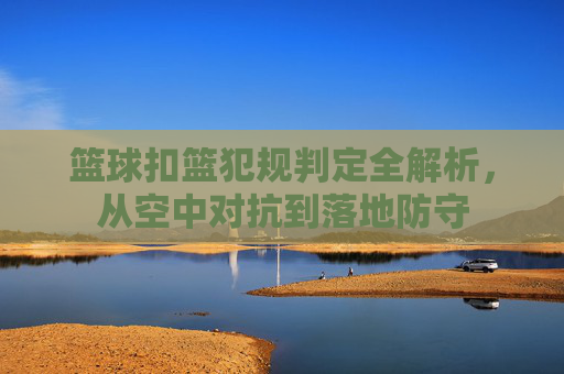 篮球扣篮犯规判定全解析，从空中对抗到落地防守