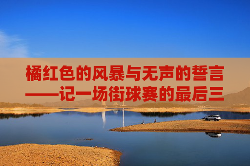 橘红色的风暴与无声的誓言——记一场街球赛的最后三分钟
