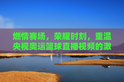 燃情赛场，荣耀时刻，重温央视奥运篮球直播视频的激情与热血