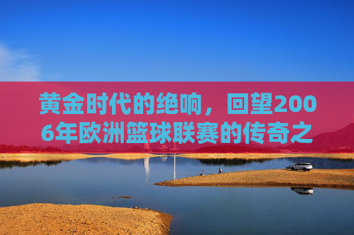 黄金时代的绝响，回望2006年欧洲篮球联赛的传奇之夜