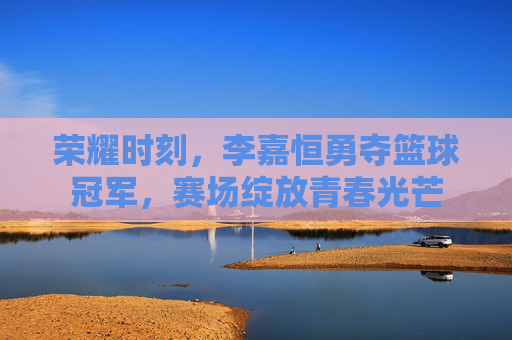 荣耀时刻，李嘉恒勇夺篮球冠军，赛场绽放青春光芒