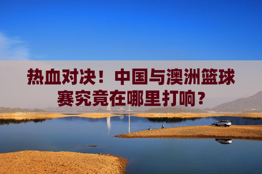 热血对决！中国与澳洲篮球赛究竟在哪里打响？