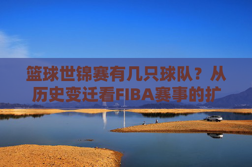 篮球世锦赛有几只球队？从历史变迁看FIBA赛事的扩军之路