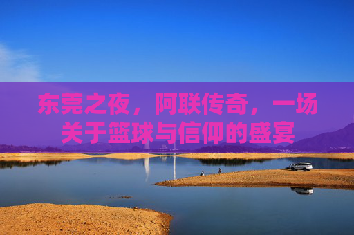 东莞之夜，阿联传奇，一场关于篮球与信仰的盛宴