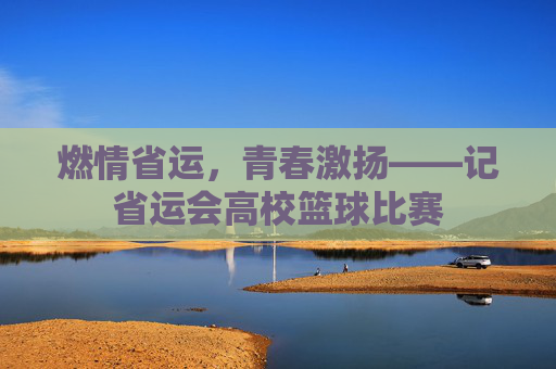 燃情省运，青春激扬——记省运会高校篮球比赛