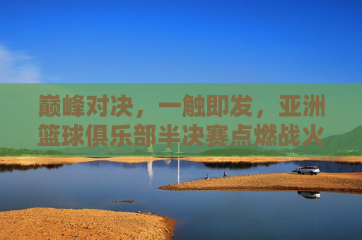 巅峰对决，一触即发，亚洲篮球俱乐部半决赛点燃战火